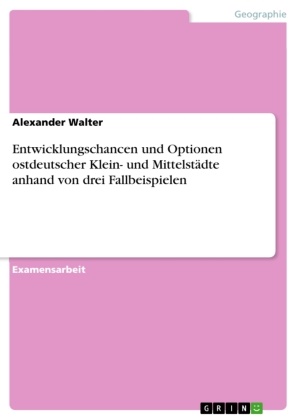 Alexander Walter - Entwicklungschancen und Optionen ostdeutscher Klein- und Mittelstädte anhand von drei Fallbeispielen