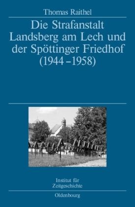 Thomas Raithel - Die Strafanstalt Landsberg am Lech und der Spöttinger Friedhof (1944-1958) Eine Dokumentation im Auftrag des Instituts für Zeitgeschichte München-Berlin