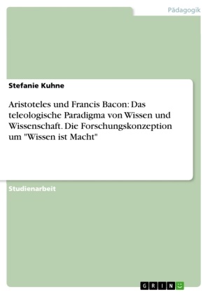 Stefanie Kuhne - Aristoteles und Francis Bacon - Das teleologische Paradigma von Wissen und Wissenschaft und die Forschungskonzeption um 'Wissen ist Macht' in einer Gegenüberstellung
