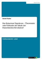 Daniel Fischer - Das Kaisertum Napoleons - Überwinder oder Vollender der Ideale der Französischen Revolution?