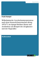 Frank Hampel - Wilhelminische Geschichtsinterpretation nach dem Deutsch-Französischen Krieg 1870/71 im Spiegel Berliner Kunst und Architektur am Beispiel des Zeughauses und der Siegesallee