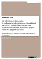 Alexander Krey - Die (Re-)Konstruktion eines demokratischen Rundfunks in Deutschland nach 1945 und die Verteidigung des öffentlich-rechtlichen Rundfunks gegen staatliche Begehrlichkeiten