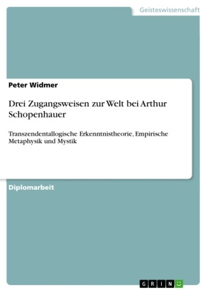 Peter Widmer - Drei Zugangsweisen zur Welt bei Arthur Schopenhauer Transzendentallogische Erkenntnistheorie, Empirische Metaphysik und Mystik