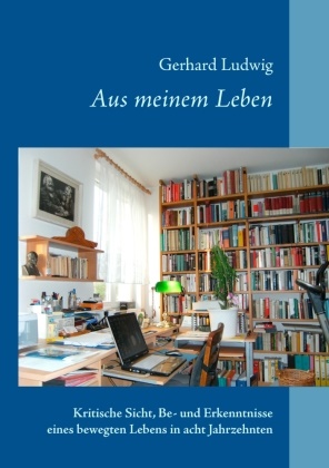 Gerhard Ludwig - Aus meinem Leben Kritische Sicht, Be- und Erkenntnisse eines bewegten Lebens in acht Jahrzehnten