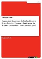 Christian Lang - Organisierte Interessen als Einflussfaktoren des politischen Prozesses. Regierende als Regierte organisierter Interessengruppen?
