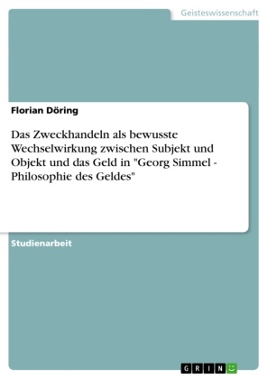 Florian Döring - Das Zweckhandeln als bewusste Wechselwirkung zwischen Subjekt und Objekt und das Geld in "Georg Simmel - Philosophie des Geldes"