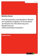 Matthias Neeser - Vom Monopolisten zum Regulierer: Wandel der staatlichen Aufgaben in Deutschland am Beispiel der Liberalisierung und Regulierung des Telekommunikationsmarktes