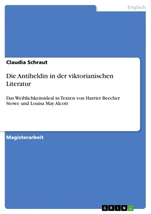 Claudia Schraut - Die Antiheldin in der viktorianischen Literatur Das Weiblichkeitsideal in Texten von Harriet Beecher Stowe und Louisa May Alcott