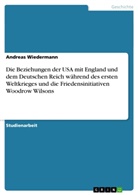 Andreas Wiedermann - Die Beziehungen der USA mit England und dem Deutschen Reich während des ersten Weltkrieges und die Friedensinitiativen Woodrow Wilsons