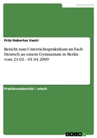 Fritz H. Vaziri, Fritz Hubertus Vaziri - Bericht zum Unterrichtspraktikum im Fach Deutsch an einem Gymnasium in Berlin vom 23.02. - 01.04.2009