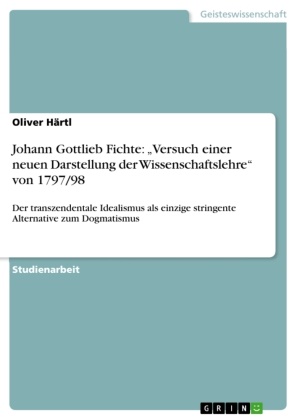 Oliver Härtl - Johann Gottlieb Fichte: "Versuch einer neuen Darstellung der Wissenschaftslehre" von 1797/98 Der transzendentale Idealismus als einzige stringente Alternative zum Dogmatismus