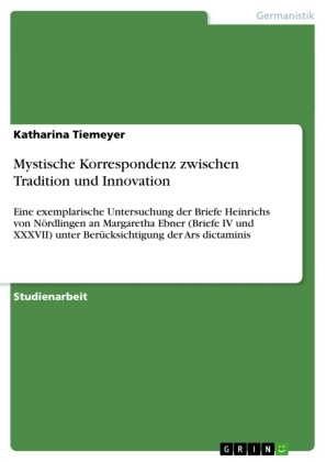 Katharina Tiemeyer - Mystische Korrespondenz zwischen Tradition und Innovation Eine exemplarische Untersuchung der Briefe Heinrichs von Nördlingen an Margaretha Ebner (Briefe IV und XXXVII) unter Berücksichtigung der Ars dictaminis