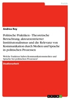Andrea Roy - Politische Praktiken - Theoretische Betrachtung, akteurzentrierter Instititutonalismus und die Relevanz von Kommunikation durch Medien und Sprache in politischen Prozessen