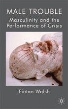 F Walsh, F. Walsh, Fintan Walsh, Walsh Fintan - Male Trouble: Masculinity and the Performance of Crisis