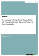 Anonym, Anonymous - Der Umgang bildungsferner Jugendlicher mit Pornographie und die Auswirkung auf deren Sexualität