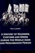 Paul Lacroix - A History of Manners, Customs and Dress during the Middle Ages and Renaissance Period