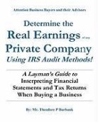 MR Theodore P. Burbank, Theodore P. Burbank - Determine the Real Earnings of Any Private Company Using IRS Audit Methods!: A Layman's Guide to Interpreting Financial Statements and Tax Returns Whe